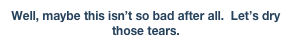 Well, maybe this isn’t so bad after all.  Let’s dry those tears.