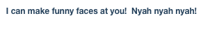 I can make funny faces at you!  Nyah nyah nyah!
